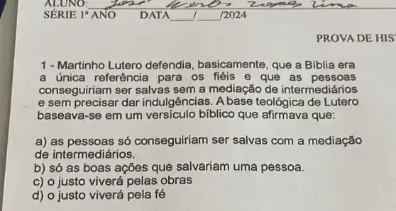 PROVA DE HIS
1 - Martinho Lutero defendia , basicamente, que a Bíblia era
a única referência para os fiéis e que as pessoas
conseguiriam ser salvas sem a mediação de intermediários
e sem precisar dar indulgências. A base teológica de Lutero
baseava-se em um versículo bíblico que afirmava que:
a) as pessoas só conseguiriam ser salvas com a mediação
de intermediários.
b) só as boas ações que salvariam uma pessoa.
c) o justo viverá pelas obras
d) o justo viverá pela fé