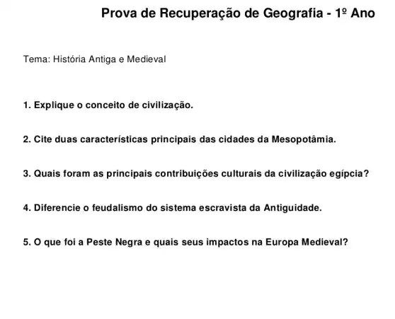 Prova de Recuperação de Geografia -10 Ano
Tema: História Antiga e Medieval
1. Explique o conceito de civilização.
2. Cite duas características principais das cidades da Mesopotâmia.
3. Quais foram as principais contribuiç ões culturais da civilização egípcia?
4. Diferencie o feudalismo do sistema escravista da Antiguidade.
5. 0 que foi a Peste Negra e quais seus impactos na Europa Medieval?