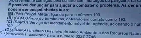 provaveimente começou pelo contato com morcegos ou pangolins na C
E possivel denuncjar para ajudar a combater o problema. As denún
podem ser encaminhadas à/ ao:
(B) (PM) Policiá Militar, ligandu para o número 190.
(B) (CBM) Corpo de bombeiros, entrando em contato com o 193.
(C)SAMU) Serviço de atendimento móvel de urgência, acionando o nún
192.
(D) (IBAMA) Instituto Brasileiro do Meio Ambiente e dos Recursos Natura
Renováveis, discando para o número 3227-2746