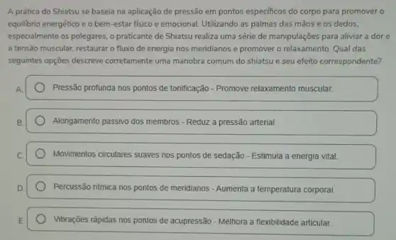 A prática do Shiatsu se baseia na aplicação de pressão em pontos especificos do corpo para promover o
equilibrio energético e o bem-estar fisico e emocional. Utilizando as palmas das mãos e os dedos.
especialmente os polegares, o praticante de Shiatsu realiza uma série de manipulações para aliviar a dor e
a tensão muscular.restaurar o fluxo de energia nos meridianos e promover o relaxamento Qual das
seguintes opções descreve corretamente uma manobra comum do shiatsu e seu efeito correspondente?
Pressão profunda nos pontos de tonificação - Promove relaxamento muscular.
Alongamento passivo dos membros - Reduz a pressão arterial.
Movimentos circulares suaves nos pontos de sedação - Estimula a energia vital.
Percussão ritmica nos pontos de meridianos - Aumenta a temperatura corporal.
Vibrações rápidas nos pontos de acupressão -Melhora a flexibilidade articular.