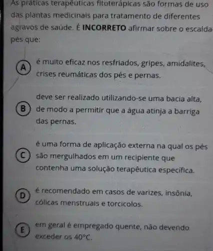 As práticas terapêuticas fitoterápicas são formas de uso
das plantas medicinais para tratamento de diferentes
agravos de saúde. E INCORRETO afirmar sobre o escalda
pés que:
A
é muito eficaz nos resfriados, gripes , amidalites,
A
crises reumáticas dos pés e pernas.
deve ser realizado utilizando-se uma bacia alta,
B de modo a permitir que a água atinja a barriga
das pernas.
é uma forma de aplicação externa na qual os pés
C são mergulhados em um recipiente que
contenha uma solução terapêutica especifica.
D )
é recomendado em casos de varizes, insônia,
cólicas menstruais e torcicolos.
in
E
em geral é empregado quente, não devendo
exceder os 40^circ C