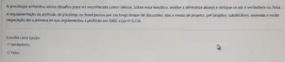 A psicologis enfrentou vários desafios para ser reconhecida como ciência. Sobre essa temática, analise a afirmativa abaixo e indique se ela é verdadeira ou falsa
A regulamentação da profissio de psicólogo no Brasil passou por um longo tempo de discussoes, idas e vindas de projetos.pre-projetos, substitutivos, emendas e muita
negociaçdo até a primera lei que regulamentou a profissão em 1982, a Lei n? 8.119.
Escolha uma opção:
Verdadeiro
Falso