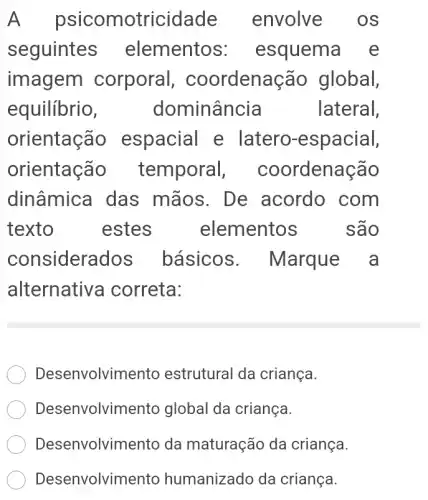 A psicomotricidade envolve os
seguintes elementos:esquema e
imagem corporal , coordenação global,
equilibrio, dominância	lateral,
orientação espacial e latero-espacial,
orientação temporal , coordenação
dinâmica das mãos. De acordo com
texto	estes . . elementos . são
considerados básicos . Marque a
alternative correta:
Desenvolvimento estrutural da criança.
Desenvolvimento global da criança.
Desenvolvimento da maturação da criança.
Desenvolvimentc humanizado da criança.