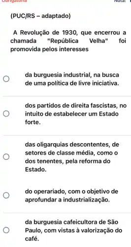 (PUC/RS -adaptado)
A Revolução de 1930, que encerrou a
chamada "República Velha" foi
promovida pelos interesses
da burguesia industrial, na busca
de uma política de livre iniciativa.
dos partidos de direita fascistas , no
intuito de estabelecer um Estado
forte.
das oligarquias descontentes, de
setores de classe média, como o
dos tenentes, pela reforma do
Estado.
do operariado , com o objetivo de
aprofundar a industrialização.
da burguesia cafeicultora de São