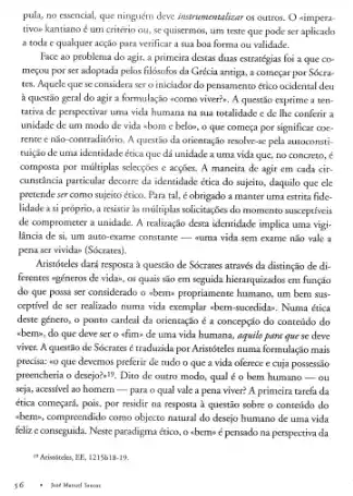 pula, no essencial, que ninguém deve instrumentalizar os outros. O simpera
tivoe kantiano é um critério ou, se quisermos,um teste que pode ser aplicaclo
a toda c qualquer acção para verificar a sua boa forma ou validade.
Face ao problema do agir, a primeira destas duas estratégias foi a que co-
meyou por ser adoprada pelos filósofos da Grécia antiga, a começar por Sócra
tes. Aquelequese considera ser o iniciador do pensamento ético ocidental deu
a questão geral do agir a formulação ecomo viver?. A questão exptime a ten.
tativa de perspectivar uma vida humana na sua totalidade c de lhe conferir a
unidade de um modo de vida -bom c beloo, o que começa por significar coe
rente e não-contraditório A questão da orientação resolve-se pela ausoconst:
tuição de uma identidade ética que dá unidade a uma vida que,no concreto, <
composta por milliplas selecçócs e acgises. A maneira de agir em cada cir
cuntincia particular decorre da identidade ética do sujeito,daquilo que ele
pretende ser como sujeito ético. Para tal, é obrigado a manter uma estrita fide
lidadea si próprio, a resistir is milliplas solicitaçbes do momento susceptiveis
de comprometer a unidade . A realização desta identidade implica uma vigi-
lância de si, um auto-exame constante __ suma vida sem exame nào vale a
pena servividan (Socrates).
Aristóteles dark resposta à questão de Sócrates através da distinção de di-
ferentes egéneros de vida.os quais são em seguida hieraquizados em função
do que possa ser considerado o abems propriamente humano, um bem sus-
ceptivel de ser realizado numa vida exemplar abern sucedidas, Numa ética
deste género, o ponto cardeal da orientação é a concepção do contcủdo do
wbemx, do que deve ger o sfim-de uma vida humana, aquilo pant que se deve
viver. A questão de Sócratesétraduzida por Aristóteles numa formulação mais
precisa: so que devemos preferit de tudo o que a vida oferece e cuja possessão
preencheria o desejo?","B, Diao de outro modo, qual é o bem humano Ou
seja, acessivel so homem -para o qual vale a pena viver?A primeira tarcfa da
ética começark, pois, por residir na resposta a questão sobre o conteúdo do
abernis, compreendido como objecto natural do desejo humano de uma vida
felize consequida. Neste paradigna ético, o abernoe pensado na perspectiva da
" Acisnitcles, BE,1215b18-19.
16