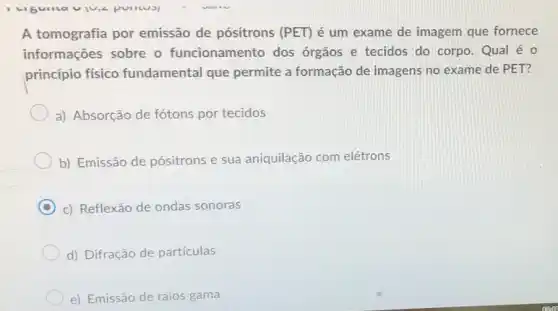 puritual
A tomografia por emissão de pósitrons (PET) é um exame de imagem que fornece
informações sobre o funcionamento dos órgãos e tecidos do corpo. Qual é o
princípio físico fundamental que permite a formação de imagens no exame de PET?
a) Absorção de fótons por tecidos
b) Emissão de pósitrons e sua aniquilação com elétrons
C c) Reflexão de ondas sonoras
d) Difração de particulas
e) Emissão de raios gama