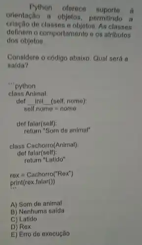 Python oferece suporte
orientação a objetos permitindo a
de classes e objetos. As classes
definem o comportamento e os atributos
dos objetos.
Considere o código abaixo. Qual será a
salda?
"python
class Animal:
def __ init __ (self, nome):
solf.nome=nome
def falar(self):
return "Som de animal"
class Cachorro(Animal):
A) Som de animal
B) Nenhuma saída
C) Latido
D) Rex
E) Erro de execução