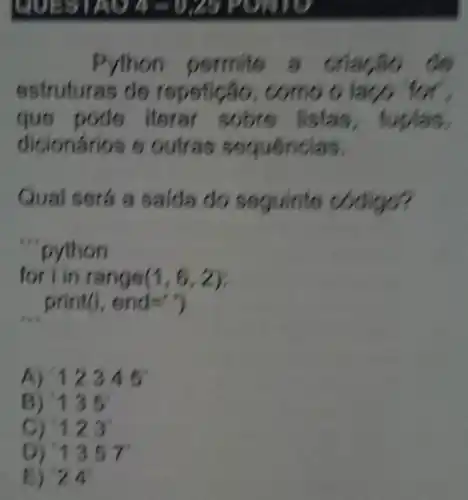 .
Python permite a criacão
estruturas do repetical o
que pode li stas, tuplas
dicionários e outras sequencias.
Qual será a saida do seguinte codigo?
'python
for i in range (1,6,2)
__ print(i, end=')
A) 12345
B) 135
C) - 123
D) 1357
E) 24