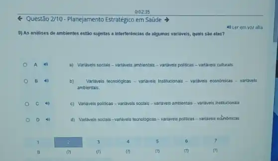 Q Questão 2/10 -Planejamento Estrategico em Saúde
9) As análises de ambientes estão sujeitas a interferências de algumas variavels quals são elas?
a) Variavels socials-variavels ambientals - variavels politicas - variavels culturals.
B 40
b) Variaveis tecnologicas - variavels Institucionals - variaveis economicas -variavels
ambientais.
c) Variáveis politicas -variávels socials - variáveis ambientals is variaveis Institucionals.
d) Varilaveis socials-variavels tecnológicas - variavels politicas - variavels edmomicas.
4) Ler em voz alta