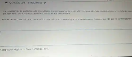 Q Questão 2/3 - Bioquímica >
No organismo, as proteinas são degradadas em aminoácidos, que são utilizados para diversas funções celulares. No entanto , quar
processados. Esse processo envolve a oxidação dos aminoácidos.
Diante desse contexto descreva qual é nome do processo pelo qual os aminoácidos em excesso, que não podem ser armazenad
caracteres digitados Total permitido: 8000