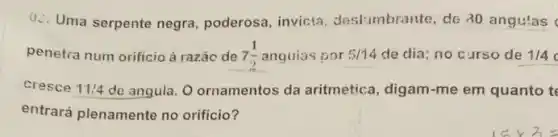 Q.. Uma serpente negra poderosa, invicta deslumbrante, de 30 angulas
penetra num orificio à razǎc de 7(1)/(2) anguias por 5/14 de dia; no curso de 1/4
cresce 11:4 de angula. O ornamentos da aritmetica, digam-me em quanto t
entrará plenamente no orificio?