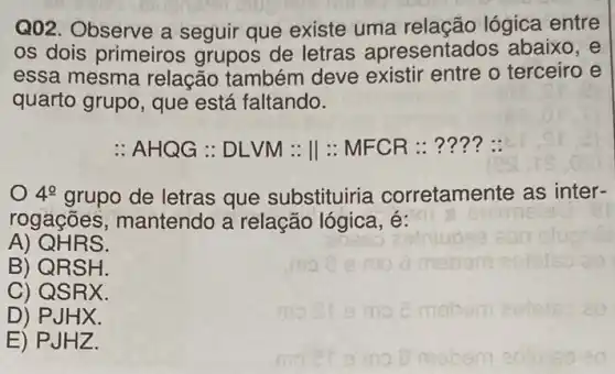 Q02. Observe a seguir que existe uma relação lógica entre
os dois primeiros grupos de letras apresentados abaixo , e
essa mesma relação também deve existir entre o terceiro e
quarto grupo, que está faltando.
: AHQG : DLVM : II :MFCR : .... :
4^circ  grupo de letras que substituiria corretamente as inter-
rogaçōes , mantendo a relação lógica, é:
A) QH RS.
B) QR SH.
C) QS RX.
D) PJ HX.
E) PJH 12.