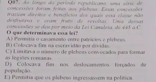 Q07. Ao longo do periodo republicano, uma série de
concessões foram feitas aos plebeus.Essas concessōes
traziam direitos e beneficios dos quais essa classe não
desfrutava e eram fruto de revoltas. Uma dessas
concessões se deu por meio da Lei Canuleia de 445aC
que determinava essa lei?
A) Permitia o casamento entre patricios e plebeus.
B) Colocava fim na escravidão por dividas.
C) Limitava o número de plebeus convocados para formar
as legiōes romanas.
D) Colocava fim nos deslocamentos forçados de
população.
E) Permitia que os plebeus ingressassem na politica.