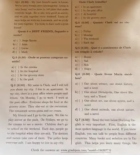 Q.1 (0.50) - My best friend's name is Lucas
We've been friends since kindergarten. Lucas is
very funny, and he loves to tell jokes that make
everyone laugh. He is also very good at soccer,
and we play together every weekend. Lucas al-
ways helps me with my homework, and we study
for tests together. I'm lucky to have such a great
friend!
Quem é o BEST FRIEND, Segundo o
texto?
a) () Jorge Xavier
b) () John
c) () Lucas
d) () Mark
Q.2 (0.50)- Onde as pessoas compram co-
mida?
a) () In the cinema
b) () In the hospital
c) () In the grocery store
d) () In the park
Q.3 (0.50)- My name is Clark and I will tell
you about my city.I live in an apartment.In
my city, there is the say people mail
letters. On Monday, I go to work.I work at
the post office. Everyone shops for food at the
grocery store. They also eat at the restaurant.
The restaurant serves pizza and ice cream.
My friends and I go to the park We like to
play soccer at the park. On Fridays, we go to
the cinema to see a movie. Children don't go
to school on the weekend. Each day, people go
to the hospital when they are sick. The doctors
and nurses take care of them. The police keep
everyone safe. I am happy to live in my city.
Check the answers at:www.gradepen.com/?ansid=19430777.
Onde Clark trabalha?
a) () In an apartment
b) () In the post office
c) ( ) At hospital ()
d) () In the grocery store
Q.4 (0.50) - Quando Clark vai ao cin-
ema?
a) () Friday
b) () Monday
c) () The weekend
d) () Each day
Q.5 (0.50)- Qual é o sentimento de Clarh
em relação à cidade?
a) () Happy
b) () Sad
c) () Sick
d) () Angry
Q.6 (0.50 ) - Quais livros Maria escol-
heu?
a) () One about science, one about history,
and a novel
b) () One about Divinópolis, One about His-
tory, and a Travel
c) () One about art, one about sports, and a
novel
d) () One about animals, one about nature,
and a novel
Q.7 (0.50)- Read the text below:Studying En-
glish is very important . First, English is the
most spoken language in the world. If you know
English, you can talk to people from different
countries. Many books and websites are in En-
glish. This helps you learn many things, like