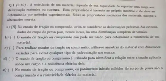 Q.1 (050) - A resistência de um material depende de sua capacidade de suportar uma carga sem
deformação excessiva ou ruptura. Essa propriedade inerente ao próprio material ele deve ser
determinada por métodos experimentais. Sobre as propriedades mecânicas dos materiais, marque a
alternative correta:
a) No ensaio de tração ou compressão, evita-se considerar as deformações próximas das extremi-
dades do corpo'de prova pois, nesses locais , há uma distribuição complexa de tensoes.
b) ) 0 ensaio de tração ou compressão não pode ser usado para determinar a resistencla de um
material.
c) ) Para realizar ensaios de tração ou compressão utiliza-se amostras do material com dimensoes
variadas para evitar qualquer tipo de padronização nos ensaios.
d) ( ) O ensaio de tração ou compressão é utilizado para identificar a relação entre a tensão aplicada
sobre um corpo c a resistência elétrica dele.
e) ( ) No ensaio de tração ou compressão, os parâmetros inicials colhidos do corpo de prova são o
comprimento e a resistividade elétrica do material.