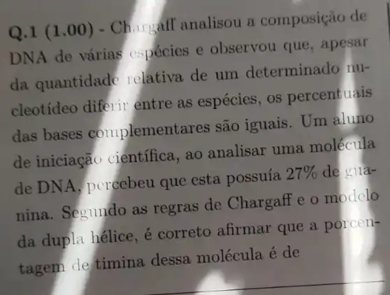 Q.1 (1 .00) - Churgáff analisou a composição de
DNA de várias cspécies e observou que , apesar
da quantidade relativa de um determinado nu-
cleotídeo diferir entre as espécies , os percentuais
das bases complementares são iguais. Um aluno
de iniciação científica, ao analisar uma molécula
de DNA , percebeu que esta possuía 27%  de gua-
nina. Segundo as regras de Chargaff e o modelo
da dupla hélice , é correto afirmar que a porcen-
tagem de timina dessa molécula é de