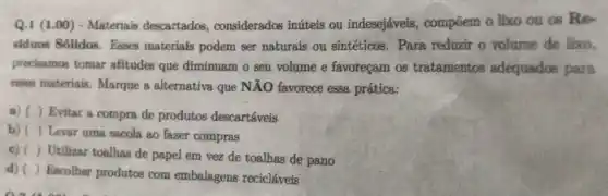 Q.1 (1.00) - Materials descartados, considerados inúteis ou indesejáveis , compõem o lixo ou as Re-
siduos Solidos. Esses materiais podem ser naturais ou sintéticos . Para reduzir o volume de lixo,
precisamos tomar atitudes que diminuam o seu volume e favoreçam os tratamentos adequados para
emain materiais. Marque a alternativa que NĂO favorece essa, prática:
a) ( ) Evitar a compra de produtos descartáveis
b) ( ) Lever uma sacola ao fazer compras
c) ( ) Utilizar toalhas de papel em vez de toalhas de pano
d) ( ) Escolher produtos com embalagens recicláveis