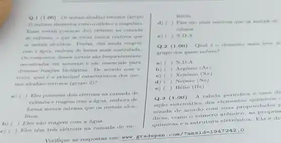 Q.1 (1.00)- Os motris nicalino terrosos (grapo
2) incluem elementos o magnesio.
Eears motnis possuem dois eletrons na camada
de valencin, o que as tornin menos rentivos que
as metnis alenlinos Porém, cles ainda reagem
com n hgun, emborn de forma mais controlada
Os compostos desere metais sio frequentemente
encontrndos em minerais e sao esenciais para
diversas funcoes biológicas. De acordo com o
texto, qual 6 n principal curacteristica dos me
tnis alenlino-terrosos (grupo 2)?
a) ( ) Eles possuem dois eletrons na camada de
valêncin e reagem com a figun, embora de
forma menos intensa que os metais alen-
linos.
b) () Eles não reagem com a tigua.
c)
 Eles têm três elétrons na camadi de va-
Verifique as respostas em: www.gradepen .com/?ans
lencia.
d) ) Eles sio mais reativon que on metain at
calinos.
c) ) ND.
Q.2 (1.00) Qual 6 o elemento main leve de
grupo dos gases nobren?
a) ( ) N.D.
b) ) Argônio (Ar)
c) ) Xenônio (Xe)
d) () Neônio (Ne)
c)
Q.3 (1.00)- A tabela periodica uma di
() Hélio (He)
sição sistemitica dos elementos quimicos
nizada de ncordo com nures propriedndes I
dicas, como o número atômico, as proprie
químicas e a estrutura eletrônica Ela é di
id=1947242.0