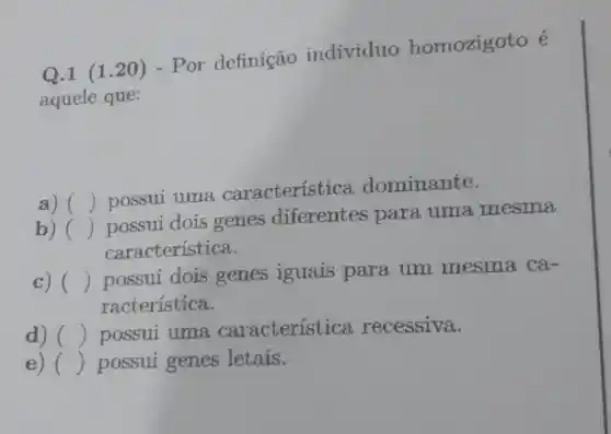 Q.1 (120) - Por definição individuo homozigoto é
aquele que:
a) ()
possui uma caracteristica dominante.
b) ()
possui dois genes diferentes para uma mesma
característica.
c) () possui dois genes iguais para um mesma ca-
racteristica.
d) () possui uma característica recessiva.
e) () possui genes letais.