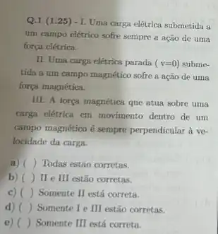 Q.1 (1.25)- I. Uma carga elétrica submetida a
um campo elétrico sofre sempre a ação de uma
força elétrica.
II. Uma carga elétrica parada (v=0) subme-
tida a um campo magnético sofre a ação de uma
força magnética.
III. A força magnética que atua sobre uma
carga eletrica em movimento dentro de um
campo magnético é sempre perpendicular à ve-
locidade da carga.
a) ( Todas estão corretas.
b) () III estão corretas. ( ) II e
c) () Somente II está correta.
d) () Somente I e III estão corretas.
e) () Somente III está correta.