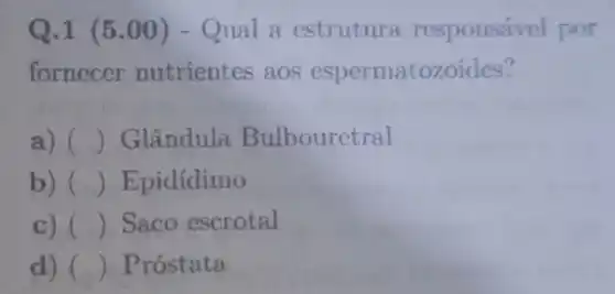 Q.1 (5 .00) - Qual a estrutura responsável por
fornecer nutrientes aos espermatozoides?
a) () Glândula Bulbouretral
b) () Epidídimo
c) () Saco escrotal
d) () Próstata