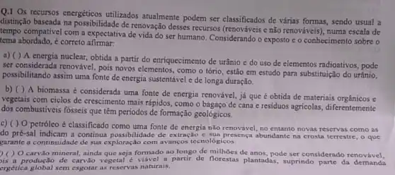 Q.1 Os recursos energéticos utilizados atualmente podem ser classificados de várias formas, sendo usual a
distinção baseada na possibilidade de renovação desses recursos e não renováveis), numa escala de
tempo compativel com a expectativa de vida do ser humano. Considerando o exposto e o conhecimento sobre o
tema abordado, é correto afirmar.
a) ()A energia nuclear, obtida a partir do enriquecimento de urânio e do uso de elementos radioativos , pode
ser considerada renovável, pois novos elementos, como o tório, estão em estudo para substituição do urânio,
possibilitando assim uma fonte de energia sustentável e de longa duração.
b) ( ) A biomassa é considerada uma fonte de energia renovável.já que é obtida de materiais orgânicos e
vegetais com ciclos de crescimento mais rápidos, como o bagaço de cana e residuos agricolas, diferentemente
dos combustiveis fosseis que têm periodos de formação geológicos.
c) ( ) 0 petróleo é classificado como uma fonte de energia não renovável, no entanto novas reservas como as
do pré-sal indicam a continua possibilidade de extração e sua presença abundante na crosta terrestre, o que
garante a continuidade de sua exploração com avanços tecnológicos.
)( ) O carvão mineral ainda que seja formado ao longo de milhoes de anos, pode ser considerado renovável,
is a produção de carvão vegetal é viável a partir de florestas plantadas suprindo parte da demands
ergética global sem esgotar as reservas naturais.