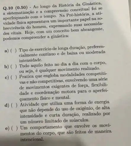 Q.10 (0.50) - Ao longo da História da Ginástica,
a sistematização e a compreensão conceitual foi se
com o tempo. Na Pré -história, a ati-
vidade fisica apresentava um importante papel na so-
brevivência do homem expressando suas necessida-
des vitais. Hoje, com um conceito bem abrangente,
podemos compreender a ginástica:
a) ()
Tipo de exercício de longa duração, preferen-
cialmente contínuo e de baixa ou moderada
intensidade.
b) ()
Tudo aquilo feito no dia a dia com o corpo,
ou seja, é qualquer movimento realizado.
c) ()
Pratica que engloba modalidades competiti-
vas e não competitivas envolvendo uma série
de movimentos exigentes de força, flexibili-
dade e coordenação motora para o aperfei-
coamento fisico e mental.
d) ()
Atividade que utiliza uma forma de energia
que não depende do uso de oxigênio, de alta
intensidade e curta duração realizado por
um número limitado de músculos.
e) ()
Um comportamento que envolve os movi-