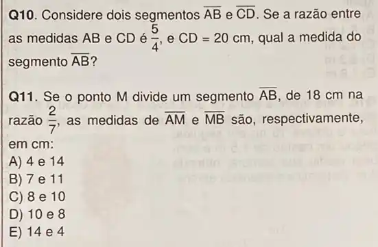 Q10. Considere dois segmentos overline (AB) e overline (CD) Se a razão entre
as medidas AB e CDé (5)/(4) e CD=20cm qual a medida do
segmento overline (AB) ?
Q11. Se o ponto M divide um segmento overline (AB) de 18 cm na
razão (2)/(7) as medidas de overline (AM) e overline (MB) são, respectivamente,
em cm:
A) 4e 14
B) 7 e 11
C) 8 e 10
D) 10 e 8
E) 14 e 4