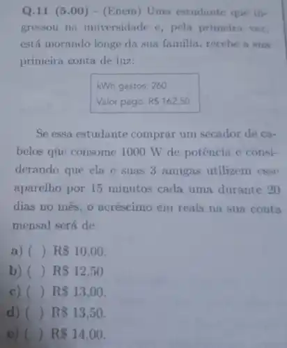 Q.11 (5.00 ) - (Enem) Uma estudante que in-
gressou na universidade c, pela primeira vez,
está morando longe da sua familia recebe a sua
primeira conta de luz:
kWh gastos: 260
Valor pago: R 162,50
Se essa estudante comprar um secador de ca-
belos que consome 1000 W de potência e consi-
derando que ela e suas 3 amigas utilizem csse
aparelho por 15 minutos cada uma durante 20
dias no mes,o acréscimo em reais na sua conta
mensal será de
a) () R 10,00
b) () R 12,50
c) () R 13,00
d) ( R 13,50
e) () R 14,00