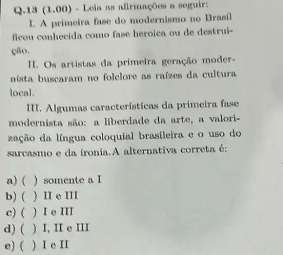 Q.13 (1.00)Loin as afirmaçoes it seguir:
1. A primeira fuse do modernismo no Brasil
ficon conhecida como fnse heroica ou de destrui-
cão.
11. Os artistas da primeira geração moder-
nista buscaram no folclore as raizes dn cultura
local.
III. Algumas caracteristicas du primeira fase
modernista são: a liberdade do arte, a valori-
nação da língua coloquial brasileira e o uso do
sarcasmo e da ironia A alternativn correta 6:
a) () somente a I
b) () II e III
c) () I e III
d) () I,II III
e) () I e II