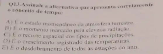 Q13.Assinale a alternativa que apresenta corretamente
conceito de tempo:
A) E o estado momentâneo da atmosfera terrestre.
B) Eo momento marcado pela elevada radiação.
C) E o recorte espacial dos tipos de precipitaçōes.
D) Eo crese imento registrado das temperaturas.
E) Eo desdobramento de todas as estações do ano.