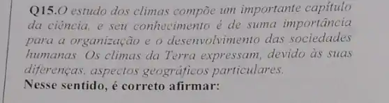 Q15.0 estudo dos climas compoe um importante capitulo
da ciência, e seu conhecimento é de suma importância
para a organização e o desenvolvimento das sociedades
humanas. Os climas da Terra expressam, devido as suas
diferenças, aspectos geográficos particulares.
Nesse sentido, é correto afirmar: