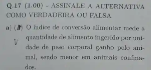 Q.17 (1.00 ) - ASSINALE A ALTERNATIVA
COMO VERDADEIRA OU FALSA
a) (4) O indice de conversão alimentar mede a
quantidade de alimento ingerido por uni-
dade de peso corporal ganho pelo ani-
mal, sendo menor em animais confina-