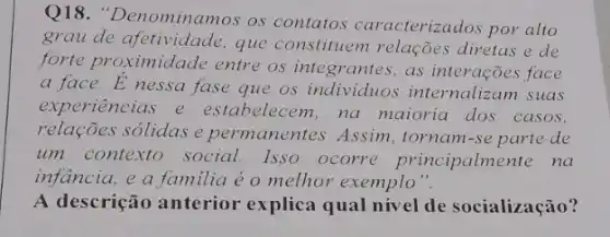 Q18. "Denominamos os contatos caracterizados por alto
grau de afetividade que constituem relações diretas e de
forte proximidade entre os integrantes as interações face
a face.Enessa fase que os individuos internalizam suas
experiencias e estabelecem,na maioria dos casos,
relações sólidas e permanentes. Assim , tornam-se parte de
um contexto social Isso ocorre principalmente na
infancia, e a familia é o melhor exemplo".
A descrição anterior explica qual nivel de socialização?