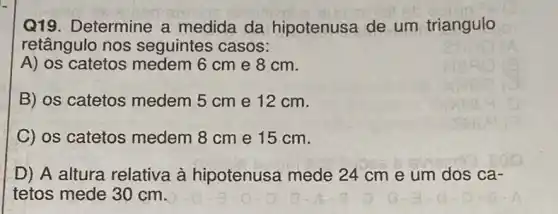 Q19. Determine a medida da hipotenusa de um triangulo
retângulo nos seguintes casos:
A) os catetos medem 6cm e 8 cm.
B) os catetos medem 5 cm e 12 cm.
C) os catetos medem 8 cm e 15 cm.
D) A altura relativa à hipotenusa mede 24 cm e um dos ca-
tetos mede 30 cm.