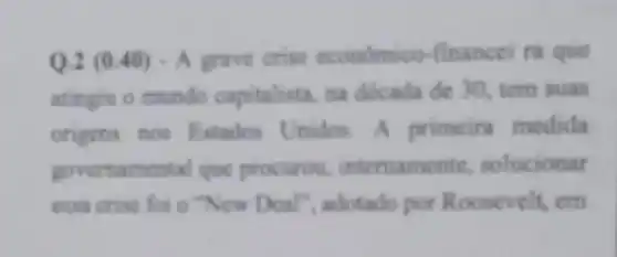 Q-2 (0.40)- A grave crise econdmico-finance ra que
atingiu o mundo capitalista, na dócada do 30, tem suas
origens nos Estados Unidos. A primeir medida
governamental que procurou, internamente solucionar
essa crise for o "New Deal", adotado por Roosevelt, em