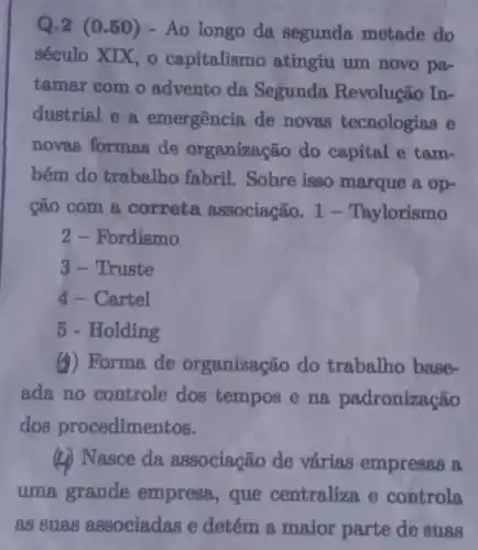 Q.2 (0.50)- Ao longo da segunda metade do
século XIX, 0 capitalismo atingiu um novo pa-
tamar com o advento da Segunda Revolução In-
dustrial e a emergência de novas tecnologias e
novas formas de organização do capital e tam-
bém do trabalho fabril . Sobre isso marque a op-
cão com a correta associação. 1 - Taylorismo
2 - Fordismo
3- Truste
4 - Cartel
5 - Holding
(4) Forma de organização do trabalho base-
ada no controle dos tempos e na padronização
dos procedimentos.
(2) Nasce da associação de várias empresas a
uma grande empress,que centraliza e controla
as suas associadas e detém a maior parte de suas