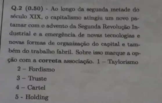 Q.2 (0.50)- Ao longo da segunda metade do
século XIX, 0 capitalismo atingiu um novo pa-
tamar com o advento da Segunda Revolução In-
dustrial e a emergência de novas tecnologias e
novas formas de organização do capital e tam-
bém do trabalho fabril. Sobre isso marque a op-
cão com a correta associação. 1 - Taylorismo
2 - Fordismo
3- Truste
4 - Cartel
5 - Holding