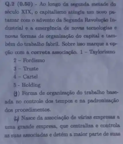 Q.2 (0.50)- Ao longo da segunda metade do
século XIX capitalismo atingiu um novo par
tamar com o advento da Segunda Revolução In-
dustrial e a emergência de novas tecnologias e
novas formas de organização do capital e tam-
bém do trabalho fabril Sobre isso marque a op-
cão com a correta associação.1-Taylorismo
2 - Fordismo
3-Truste
4- Cartel
5 - Holding
(i) Forma de organização do trabalho base-
ada no controle dos tempos e na padronização
dos procedimentos.
(L) Nasce da associação de várias empresas a
uma grande empresa , que centraliza e controla
as suas associadas e detém a maior parte de suas