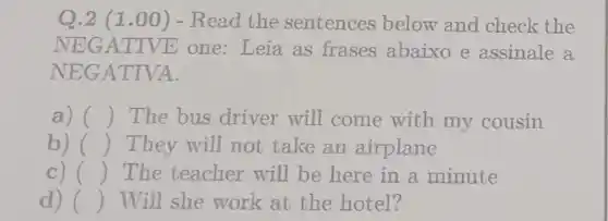 Q.2 (1 .00) - Read the sentences below and check the
NEGATIV E one: Leia as frases abaixo e assinale a
NEGATIVA.
a) () The bus driver will come with my cousin
b) () They will not take an airplane
c) () The teacher will be here in a minute
d) () Will she work at the hotel?