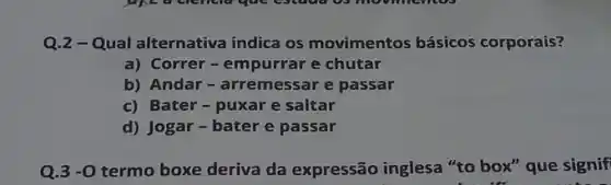 Q.2-Qual alternativa indica os movimentos básicos corporais?
a) Correr-empurrar e chutar
b) Andar-arremessar e passar
c) Bater-puxar e saltar
d) Jogar-bater e passar
Q.3 -0 termo boxe deriva da expressão inglesa "to box" que signif