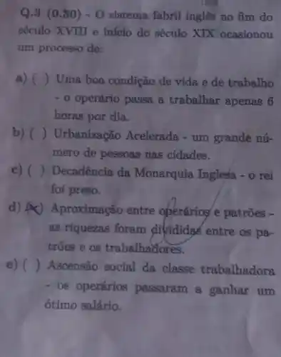 Q.3 (0.30)- O sistema fabril inglês no fim do
século XVIIIII e início do século XIX ocasionou
um processo de:
a) () Uma boa condição de vida e de trabalho
-0 operário passa a trabalhar apenas 6
horas por dia.
b) () Urbanização Acelerada -um grande nú-
mero de pessoas nas cidades.
c) () Decadência da Monarquis Inglesa -0 rei
foi preso.
d) A Aproximação entre oberários e patrões -
as riquezas foram divididas entre os pa-
trões e os trabalhadores.
e) () Ascensão social da classe trabalhadora
-OS operários passaram a ganhar um
ótimo salário.