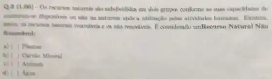 Q.3 (1.00) .05 recurses naturals sao subdivididos em dois grupos conforme as suas capacidades de
manteren-se disponiveis Ou nào na naturese apis a utilização pelas atividades humanas Existem.
naturais recovivois e os nào renovivels. 8 considerado umRecurso Natural Não
Renovavel:
a) ( ) Plantas
b) ( ) Carvio Mineral
c) ( ) Animals
d) ( ) Agna