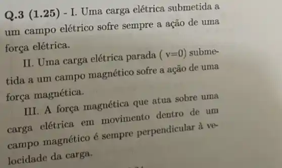 Q.3 (1.25 ) - I. Uma carga elétrica submetida a
um campo elétrico sofre sempre a ação de uma
força elétrica.
II. Uma carga elétrica parada (v=0) subme-
tida a um campo magnético sofre a ação de uma
força magnética.
III. A força magnética que atua sobre uma
carga elétrica em movimento dentro de um
campo magnético é sempre perpendicular a ve-
locidade da carga.