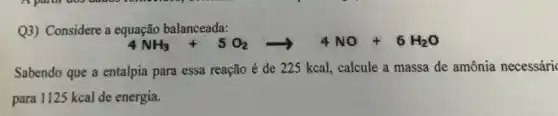 Q3) Considere a equação balanceada:
4NH_(3)+5O_(2)arrow 4NO+6H_(2)O
Sabendo que a entalpia para essa reação é de 225 kcal, calcule a massa de amônia necessáric
para 1125 kcal de energia.