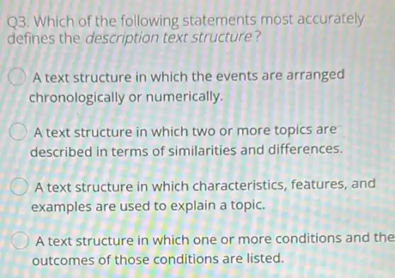 Q3. Which of the following statements most accurately
defines the description text structure?
A text structure in which the events are arranged
chronologically or numerically.
A text structure in which two or more topics are
described in terms of similarities and differences.
A text structure in which characteristics , features, and
examples are used to explain a topic.
A text structure in which one or more conditions and the
outcomes of those conditions are listed.