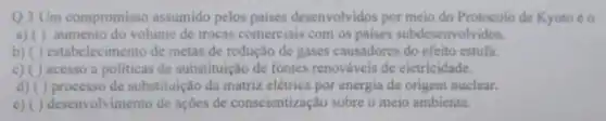 Q.3 Um compromisso assumido pelos paises desenvolvidos por meio do Protocolo de Kyoto éo
a) ()aumento do volume de trocas comerciais com os paises subdesenvol vidos.
b) ( ) estabel de metas de redução de gases causadores do efeito estufa.
c) ( ) acesso a politicas de substituição de fontes renováveis de eletricidade.
d) () processo de substituição da matriz elétrica por energia de origem nuclear.
e) ( ) desenvolvimento de ações de conscientização sobre o meio ambiente.