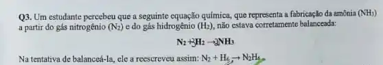 Q3. Um estudante percebeu que a seguinte equação química que representa a fabricação da amônia (NH_(3))
a partir do gás nitrogênio (N_(2)) e do gás hidrogênio (H_(2)) não estaya corretamente balancead.
N_(2)+3H_(2)arrow 2NH_(3)
Na tentativa de balance -Ia, ele a reescreveu assim: N_(2)+H_(6)arrow N_(2)H_(6)