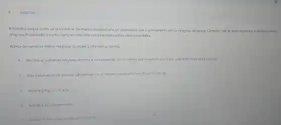 Q3307759
A filosofia surgiu como uma forma de pensamento racional e se contrastou com o pensamento mítico-religioso da época.Contudo, não se pode negar que a narrativa mitico-
religiosa do passado assumiu funçoes importantes na estrutura daquelas sociedades.
Acerca da narrativa mítico-religiosa assinale a alternativa correta.
A Recorre ao sobrenatural para oferecer a compreensão dos mistérios que envolvem a vida em suas dimensōes física e social.
B
Não é contraditória porque admite explicar o mundo natural por meio do sobrenatural.
C Recorre à lógica e à razão.
D Admite o questionamento.
E Dispoe de criticidade e reflexão filosófica.