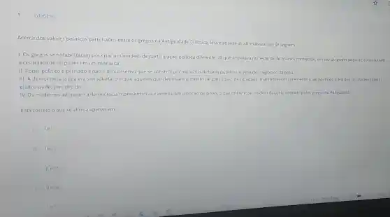 Q3307761
Acerca dos valores políticos partilhados entre os gregos na Antiguidade Clássica, leiae analise as afirmativas que se seguem.
1. Os gregos se notabilizaram por criar um modelo de participação política diferente do que imperava no restante do mundo conhecido; em vez do poder popular, constituíram
a centralidade do poder em um monarca.
II. Poder políticoé pensado a partir do consenso que se constrói por meio dos debates públicos acerca dos negócios da pólis.
III. A democracia grega era semidireta, porque aqueles que detinham o direito de participar, os cidadãos, manifestavan livremente suas opiniōes, para que os representantes
eleitos pudessem decidir.
IV. Os modernos adotaram a democracia representativa e ampliaram a noção de povo o que difere esse modelo daquele adotado pelos gregos na Antiguidade.
Está correto o que se afirma apenas em:
lell.
B lelll.
C IIeIV.
D llelll.
lelv